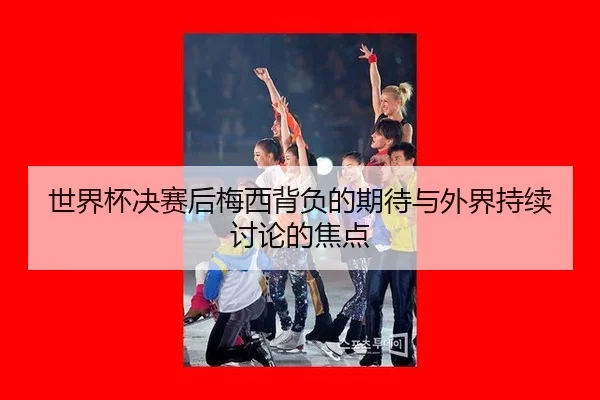 世界杯决赛后梅西背负的期待与外界持续讨论的焦点